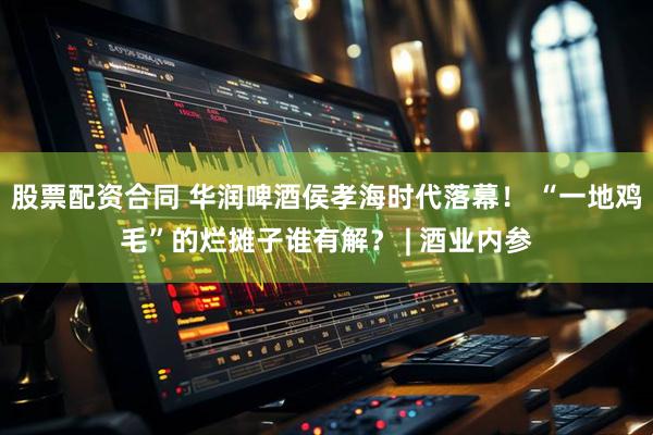 股票配资合同 华润啤酒侯孝海时代落幕！ “一地鸡毛”的烂摊子谁有解？ | 酒业内参