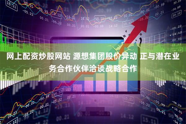 网上配资炒股网站 源想集团股价异动 正与潜在业务合作伙伴洽谈战略合作