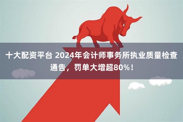 十大配资平台 2024年会计师事务所执业质量检查通告，罚单大增超80%！