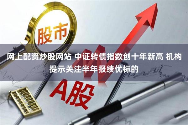 网上配资炒股网站 中证转债指数创十年新高 机构提示关注半年报绩优标的