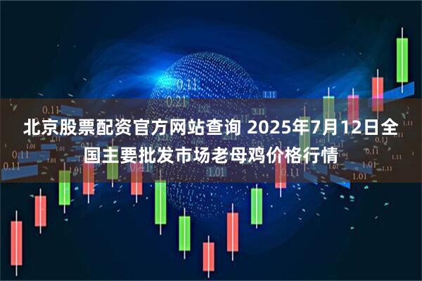 北京股票配资官方网站查询 2025年7月12日全国主要批发市场老母鸡价格行情