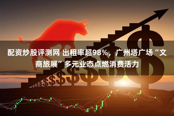配资炒股评测网 出租率超98%，广州塔广场“文商旅展”多元业态点燃消费活力