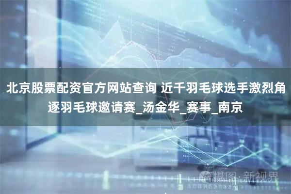 北京股票配资官方网站查询 近千羽毛球选手激烈角逐羽毛球邀请赛_汤金华_赛事_南京