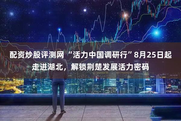 配资炒股评测网 “活力中国调研行”8月25日起走进湖北，解锁荆楚发展活力密码