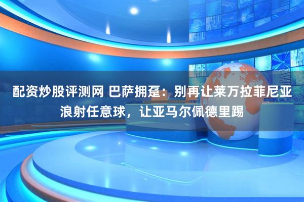 配资炒股评测网 巴萨拥趸：别再让莱万拉菲尼亚浪射任意球，让亚马尔佩德里踢