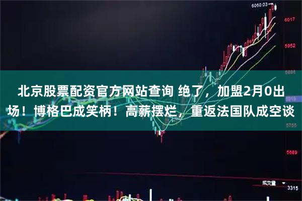 北京股票配资官方网站查询 绝了，加盟2月0出场！博格巴成笑柄！高薪摆烂，重返法国队成空谈