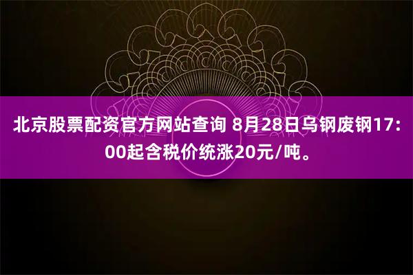 北京股票配资官方网站查询 8月28日乌钢废钢17:00起含税价统涨20元/吨。