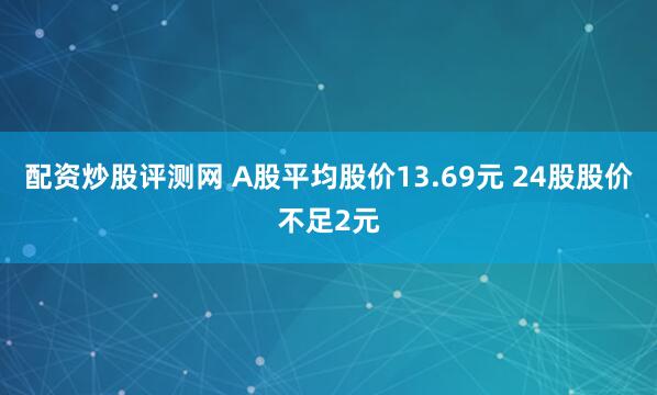 配资炒股评测网 A股平均股价13.69元 24股股价不足2元