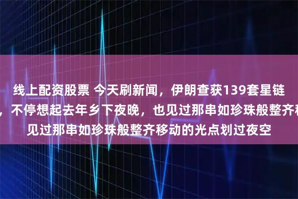 线上配资股票 今天刷新闻，伊朗查获139套星链，19省联动抓46人，不停想起去年乡下夜晚，也见过那串如珍珠般整齐移动的光点划过夜空