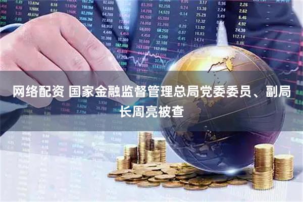 网络配资 国家金融监督管理总局党委委员、副局长周亮被查