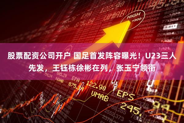 股票配资公司开户 国足首发阵容曝光！U23三人先发，王钰栋徐彬在列，张玉宁领衔
