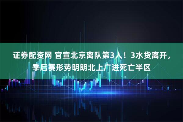 证劵配资网 官宣北京离队第3人！3水货离开，季后赛形势明朗北上广进死亡半区