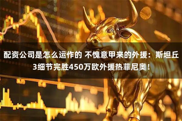配资公司是怎么运作的 不愧意甲来的外援：斯坦丘3细节完胜450万欧外援热菲尼奥！