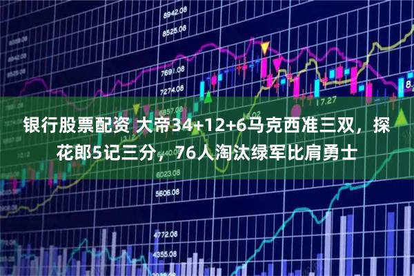 银行股票配资 大帝34+12+6马克西准三双，探花郎5记三分，76人淘汰绿军比肩勇士