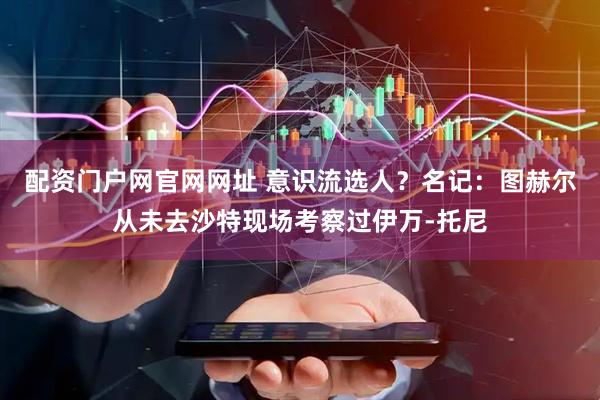 配资门户网官网网址 意识流选人？名记：图赫尔从未去沙特现场考察过伊万-托尼